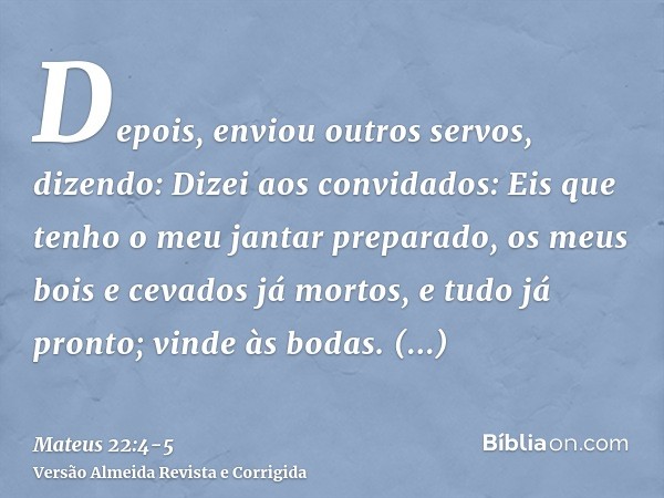 Depois, enviou outros servos, dizendo: Dizei aos convidados: Eis que tenho o meu jantar preparado, os meus bois e cevados já mortos, e tudo já pronto; vinde às 