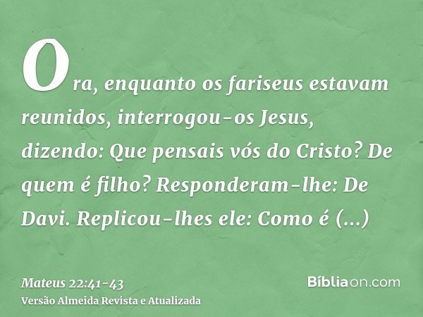 Ora, enquanto os fariseus estavam reunidos, interrogou-os Jesus, dizendo:Que pensais vós do Cristo? De quem é filho? Responderam-lhe: De Davi.Replicou-lhes ele: