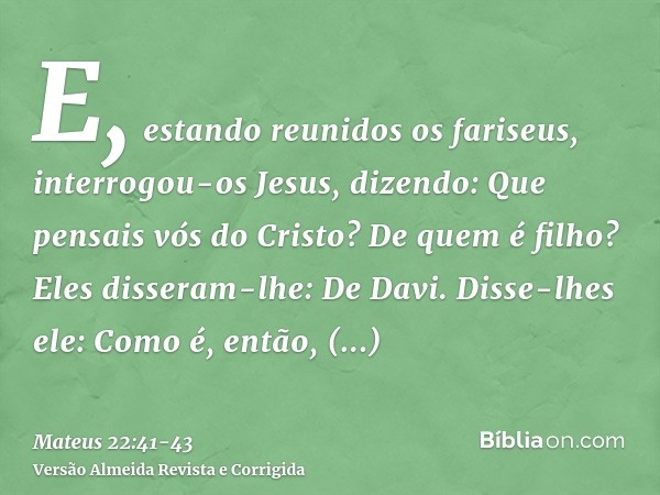 E, estando reunidos os fariseus, interrogou-os Jesus,dizendo: Que pensais vós do Cristo? De quem é filho? Eles disseram-lhe: De Davi.Disse-lhes ele: Como é, ent