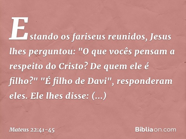 Estando os fariseus reunidos, Jesus lhes perguntou: "O que vocês pensam a respeito do Cristo? De quem ele é filho?"
"É filho de Davi", responderam eles. Ele lhe