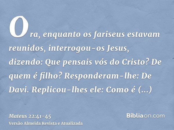 Ora, enquanto os fariseus estavam reunidos, interrogou-os Jesus, dizendo:Que pensais vós do Cristo? De quem é filho? Responderam-lhe: De Davi.Replicou-lhes ele: