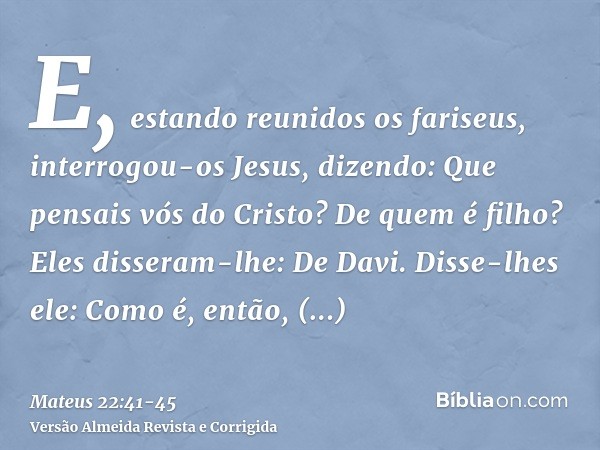 E, estando reunidos os fariseus, interrogou-os Jesus,dizendo: Que pensais vós do Cristo? De quem é filho? Eles disseram-lhe: De Davi.Disse-lhes ele: Como é, ent