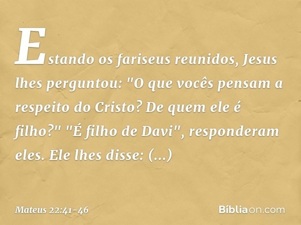 Estando os fariseus reunidos, Jesus lhes perguntou: "O que vocês pensam a respeito do Cristo? De quem ele é filho?"
"É filho de Davi", responderam eles. Ele lhe