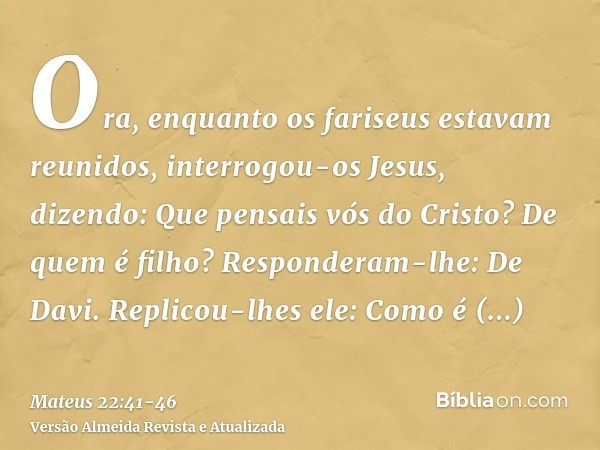 Ora, enquanto os fariseus estavam reunidos, interrogou-os Jesus, dizendo:Que pensais vós do Cristo? De quem é filho? Responderam-lhe: De Davi.Replicou-lhes ele: