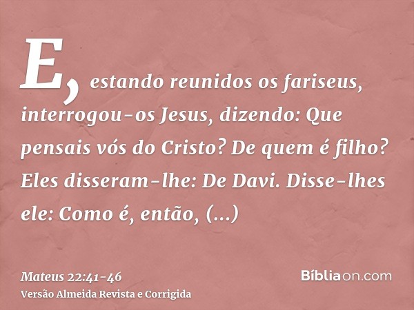 E, estando reunidos os fariseus, interrogou-os Jesus,dizendo: Que pensais vós do Cristo? De quem é filho? Eles disseram-lhe: De Davi.Disse-lhes ele: Como é, ent