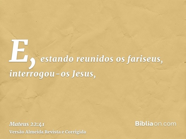 E, estando reunidos os fariseus, interrogou-os Jesus,