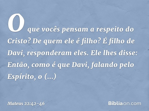 "O que vocês pensam a respeito do Cristo? De quem ele é filho?"
"É filho de Davi", responderam eles. Ele lhes disse: "Então, como é que Davi, falando pelo Espír
