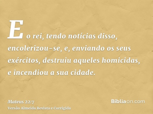 E o rei, tendo notícias disso, encolerizou-se, e, enviando os seus exércitos, destruiu aqueles homicidas, e incendiou a sua cidade.