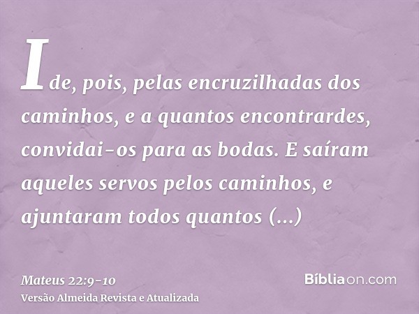 Ide, pois, pelas encruzilhadas dos caminhos, e a quantos encontrardes, convidai-os para as bodas.E saíram aqueles servos pelos caminhos, e ajuntaram todos quant