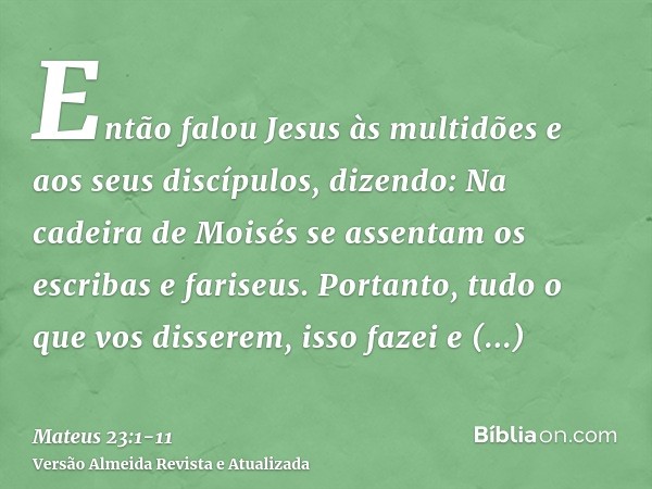 Então falou Jesus às multidões e aos seus discípulos, dizendo:Na cadeira de Moisés se assentam os escribas e fariseus.Portanto, tudo o que vos disserem, isso fa