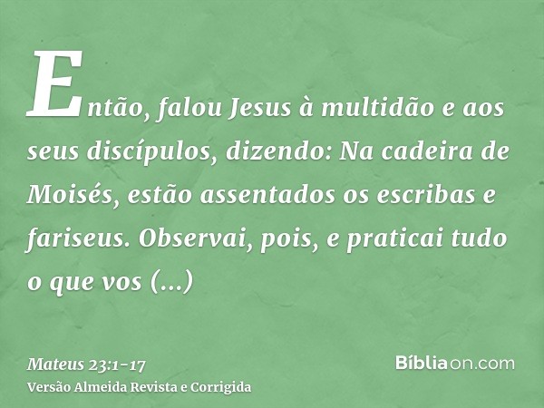 Então, falou Jesus à multidão e aos seus discípulos,dizendo: Na cadeira de Moisés, estão assentados os escribas e fariseus.Observai, pois, e praticai tudo o que