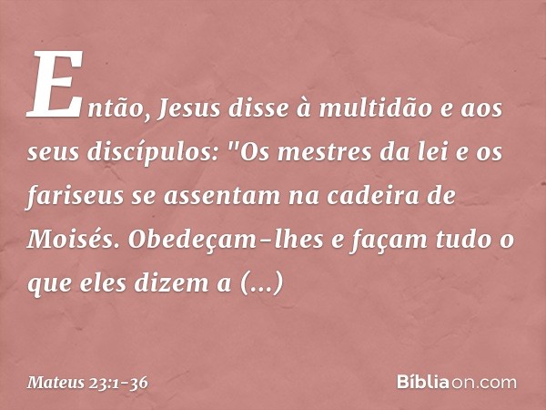 Então, Jesus disse à multidão e aos seus discípulos: "Os mestres da lei e os fariseus se assentam na cadeira de Moisés. Obedeçam-lhes e façam tudo o que eles di
