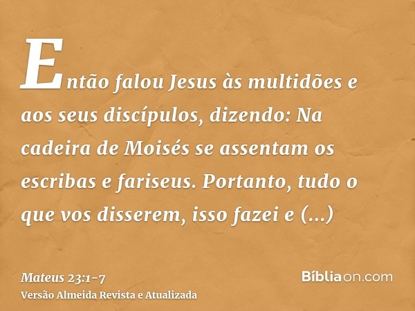 Então falou Jesus às multidões e aos seus discípulos, dizendo:Na cadeira de Moisés se assentam os escribas e fariseus.Portanto, tudo o que vos disserem, isso fa