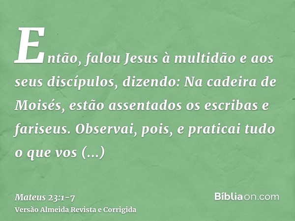 Então, falou Jesus à multidão e aos seus discípulos,dizendo: Na cadeira de Moisés, estão assentados os escribas e fariseus.Observai, pois, e praticai tudo o que