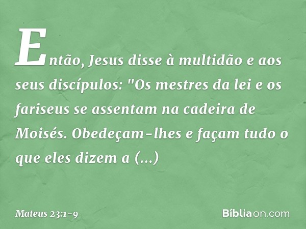 Então, Jesus disse à multidão e aos seus discípulos: "Os mestres da lei e os fariseus se assentam na cadeira de Moisés. Obedeçam-lhes e façam tudo o que eles di