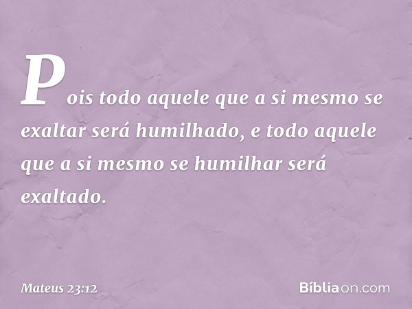 Pois todo aquele que a si mesmo se exaltar será humilhado, e todo aquele que a si mesmo se humilhar será exaltado. -- Mateus 23:12