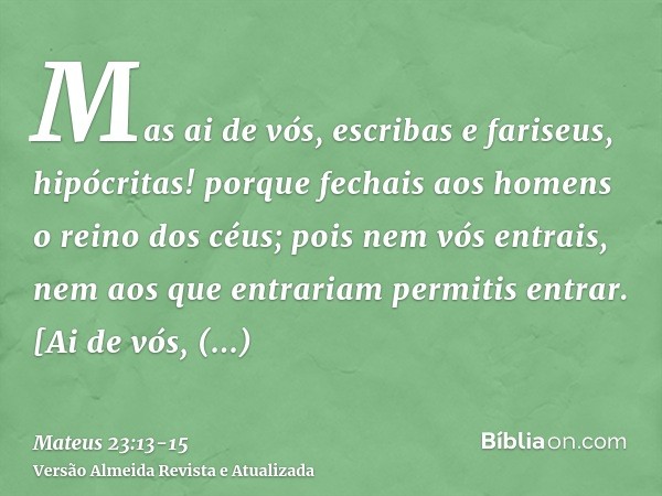 Mas ai de vós, escribas e fariseus, hipócritas! porque fechais aos homens o reino dos céus; pois nem vós entrais, nem aos que entrariam permitis entrar.[Ai de v