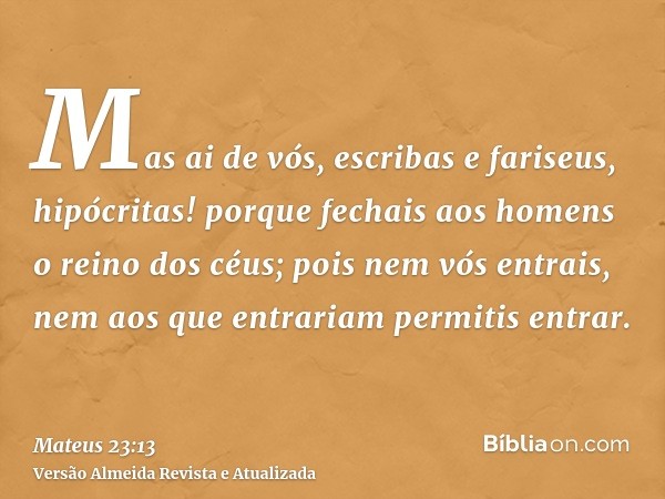 Mas ai de vós, escribas e fariseus, hipócritas! porque fechais aos homens o reino dos céus; pois nem vós entrais, nem aos que entrariam permitis entrar.