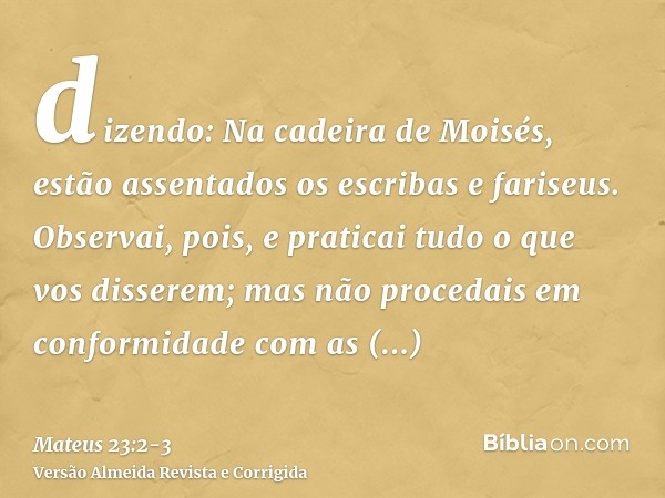 dizendo: Na cadeira de Moisés, estão assentados os escribas e fariseus.Observai, pois, e praticai tudo o que vos disserem; mas não procedais em conformidade com