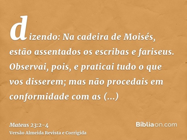 dizendo: Na cadeira de Moisés, estão assentados os escribas e fariseus.Observai, pois, e praticai tudo o que vos disserem; mas não procedais em conformidade com