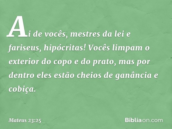 "Ai de vocês, mestres da lei e fariseus, hipócritas! Vocês limpam o exterior do copo e do prato, mas por dentro eles estão cheios de ganância e cobiça. -- Mateu