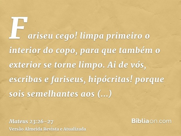 Fariseu cego! limpa primeiro o interior do copo, para que também o exterior se torne limpo.Ai de vós, escribas e fariseus, hipócritas! porque sois semelhantes a