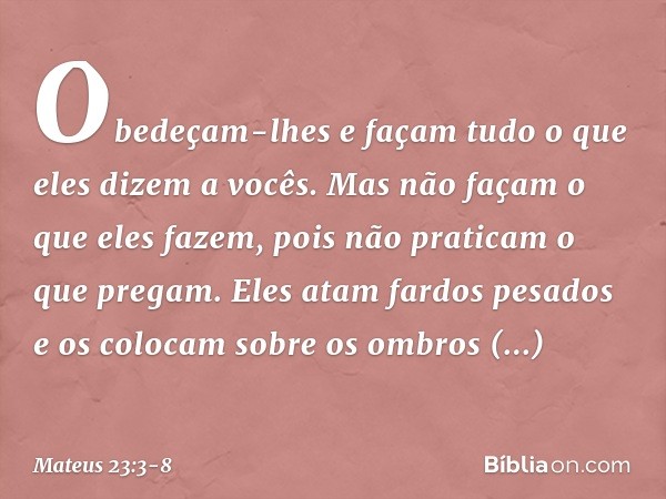 Obedeçam-lhes e façam tudo o que eles dizem a vocês. Mas não façam o que eles fazem, pois não praticam o que pregam. Eles atam fardos pesados e os colocam sobre