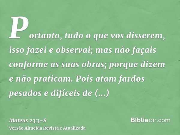 Portanto, tudo o que vos disserem, isso fazei e observai; mas não façais conforme as suas obras; porque dizem e não praticam.Pois atam fardos pesados e difíceis