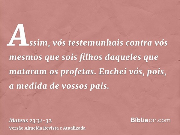 Assim, vós testemunhais contra vós mesmos que sois filhos daqueles que mataram os profetas.Enchei vós, pois, a medida de vossos pais.