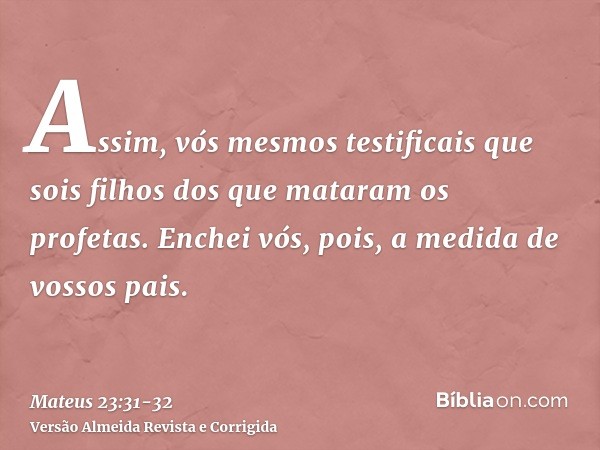 Assim, vós mesmos testificais que sois filhos dos que mataram os profetas.Enchei vós, pois, a medida de vossos pais.