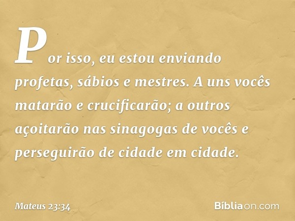 Por isso, eu estou enviando profetas, sábios e mestres. A uns vocês matarão e crucificarão; a outros açoitarão nas sinagogas de vocês e perseguirão de cidade em