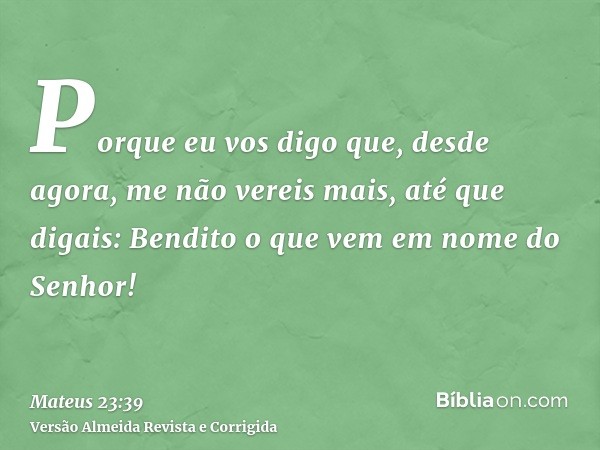 Porque eu vos digo que, desde agora, me não vereis mais, até que digais: Bendito o que vem em nome do Senhor!