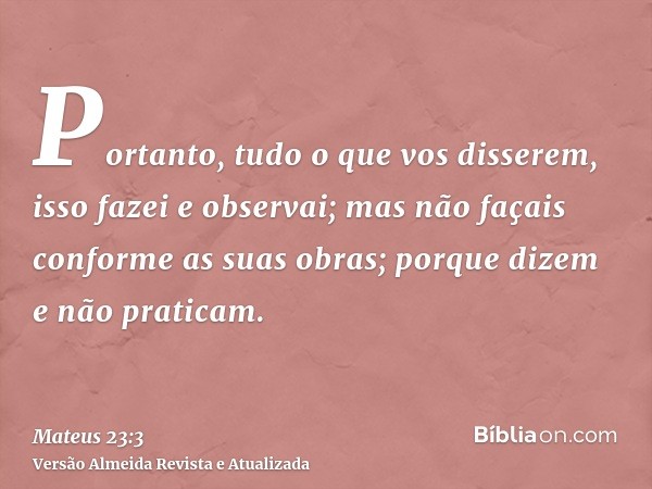 Portanto, tudo o que vos disserem, isso fazei e observai; mas não façais conforme as suas obras; porque dizem e não praticam.