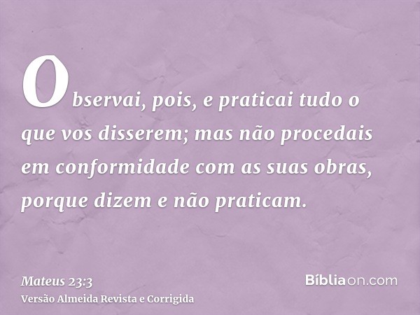 Observai, pois, e praticai tudo o que vos disserem; mas não procedais em conformidade com as suas obras, porque dizem e não praticam.