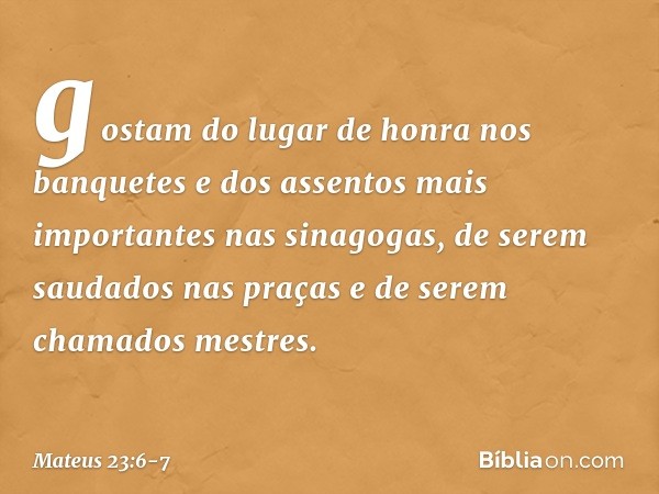 gostam do lugar de honra nos banquetes e dos assentos mais importantes nas sinagogas, de serem saudados nas praças e de serem chamados mestres. -- Mateus 23:6-7