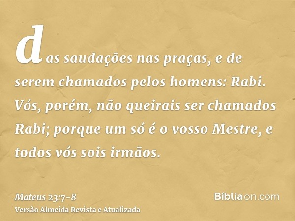 das saudações nas praças, e de serem chamados pelos homens: Rabi.Vós, porém, não queirais ser chamados Rabi; porque um só é o vosso Mestre, e todos vós sois irm