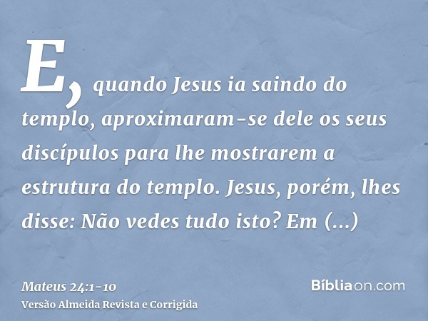 E, quando Jesus ia saindo do templo, aproximaram-se dele os seus discípulos para lhe mostrarem a estrutura do templo.Jesus, porém, lhes disse: Não vedes tudo is