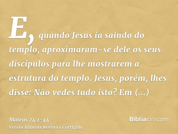 E, quando Jesus ia saindo do templo, aproximaram-se dele os seus discípulos para lhe mostrarem a estrutura do templo.Jesus, porém, lhes disse: Não vedes tudo is
