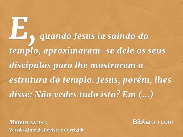 E, quando Jesus ia saindo do templo, aproximaram-se dele os seus discípulos para lhe mostrarem a estrutura do templo.Jesus, porém, lhes disse: Não vedes tudo is