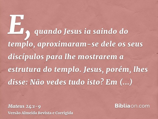 E, quando Jesus ia saindo do templo, aproximaram-se dele os seus discípulos para lhe mostrarem a estrutura do templo.Jesus, porém, lhes disse: Não vedes tudo is