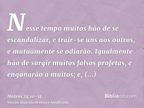 Nesse tempo muitos hão de se escandalizar, e trair-se uns aos outros, e mutuamente se odiarão.Igualmente hão de surgir muitos falsos profetas, e enganarão a mui