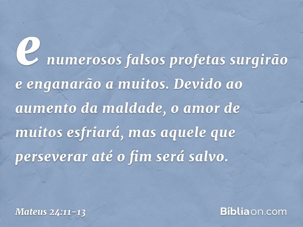 e numerosos falsos profetas surgirão e enganarão a muitos. Devido ao aumento da maldade, o amor de muitos esfriará, mas aquele que perseverar até o fim será sal