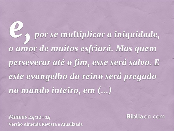 e, por se multiplicar a iniquidade, o amor de muitos esfriará.Mas quem perseverar até o fim, esse será salvo.E este evangelho do reino será pregado no mundo int