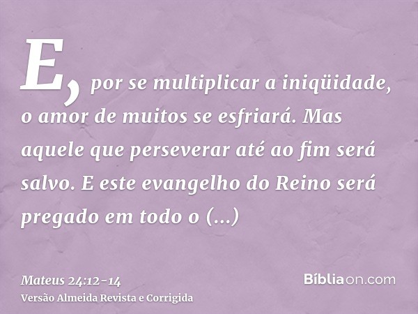 E, por se multiplicar a iniqüidade, o amor de muitos se esfriará.Mas aquele que perseverar até ao fim será salvo.E este evangelho do Reino será pregado em todo 