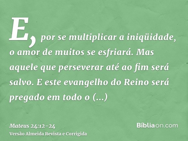 E, por se multiplicar a iniqüidade, o amor de muitos se esfriará.Mas aquele que perseverar até ao fim será salvo.E este evangelho do Reino será pregado em todo 