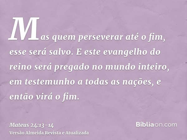 Mas quem perseverar até o fim, esse será salvo.E este evangelho do reino será pregado no mundo inteiro, em testemunho a todas as nações, e então virá o fim.