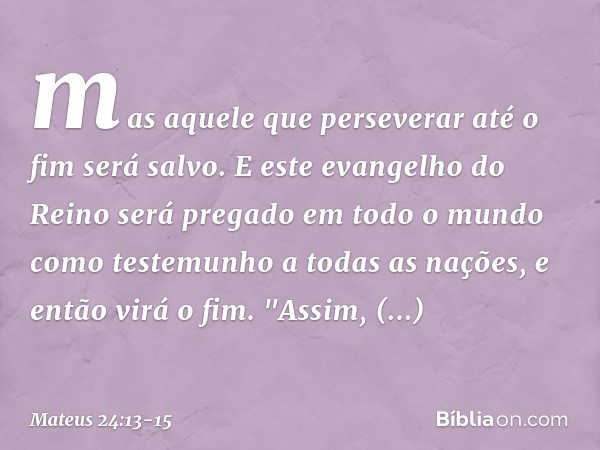 mas aquele que perseverar até o fim será salvo. E este evangelho do Reino será pregado em todo o mundo como testemunho a todas as nações, e então virá o fim. "A