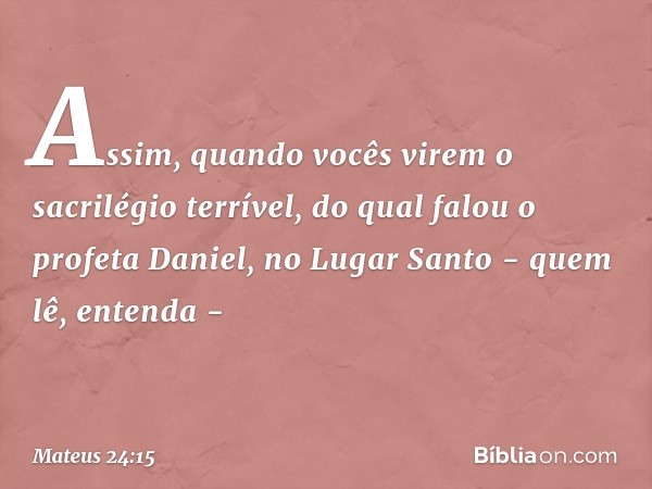 "Assim, quando vocês virem 'o sacrilégio terrível', do qual falou o profeta Daniel, no Lugar Santo - quem lê, entenda - -- Mateus 24:15