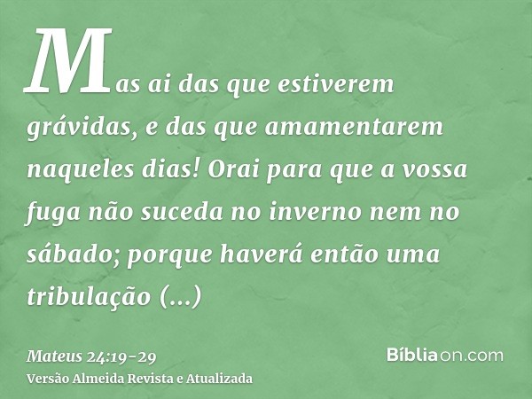 Mas ai das que estiverem grávidas, e das que amamentarem naqueles dias!Orai para que a vossa fuga não suceda no inverno nem no sábado;porque haverá então uma tr