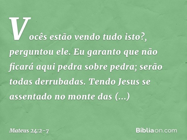 "Vocês estão vendo tudo isto?", perguntou ele. "Eu garanto que não ficará aqui pedra sobre pedra; serão todas derrubadas". Tendo Jesus se assentado no monte das